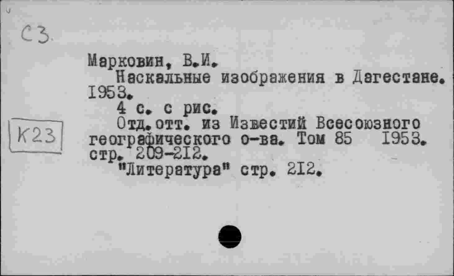 ﻿и
сз
«23
Марковин, В.И.
Наскальные изображения в Дагестане 1953»
4 с, с рис.
Отд.отт. из Известий Всесоюзного географического о-ва. Том 85	1953.
стр. 209-212.
"Литература” стр. 212.